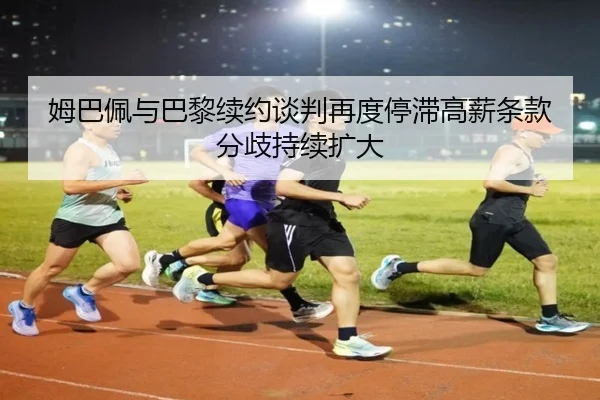 姆巴佩与巴黎续约谈判再度停滞高薪条款分歧持续扩大